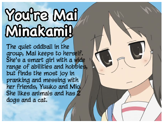 You're Mai Minakami! The quiet oddball in the group, Mai keeps to herself. She's a smart girl with a wide range of abilities and hobbies, but finds the most joy in pranking and messing with her friends, Yuuko and Mio. She likes animals and has 2 dogs and a cat.